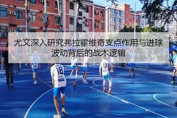 尤文深入研究弗拉霍维奇支点作用与进球波动背后的战术逻辑
