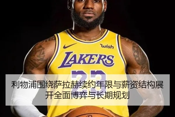 利物浦围绕萨拉赫续约年限与薪资结构展开全面博弈与长期规划