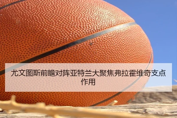 尤文图斯前瞻对阵亚特兰大聚焦弗拉霍维奇支点作用